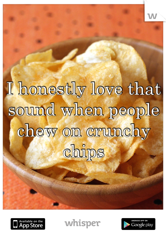 I honestly love that sound when people chew on crunchy chips 