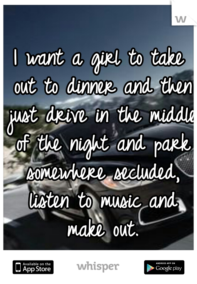 I want a girl to take out to dinner and then just drive in the middle of the night and park somewhere secluded, listen to music and make out.