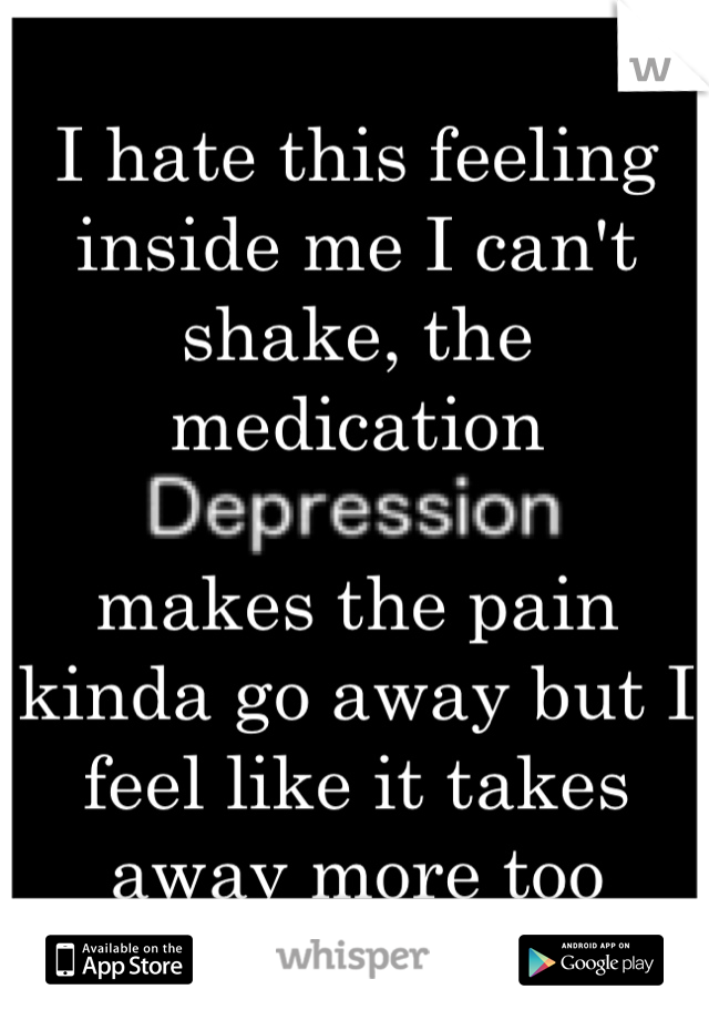 I hate this feeling inside me I can't shake, the medication 

makes the pain kinda go away but I feel like it takes away more too 