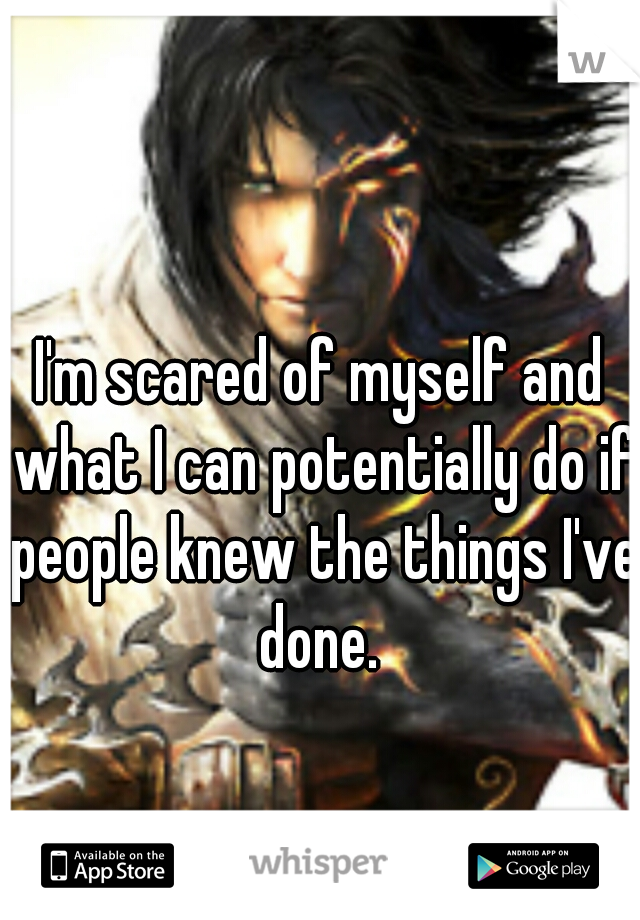 I'm scared of myself and what I can potentially do if people knew the things I've done. 