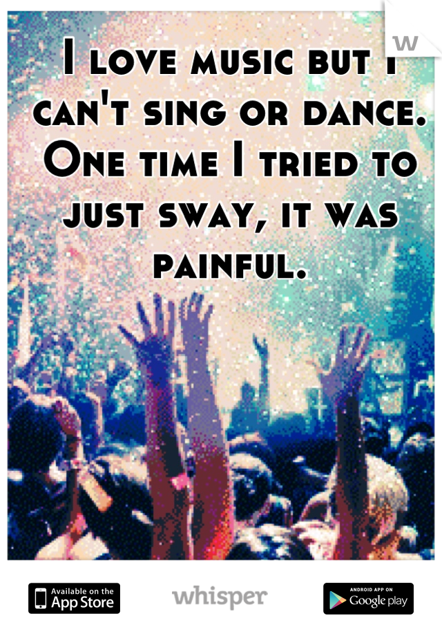 I love music but I can't sing or dance. One time I tried to just sway, it was painful.
