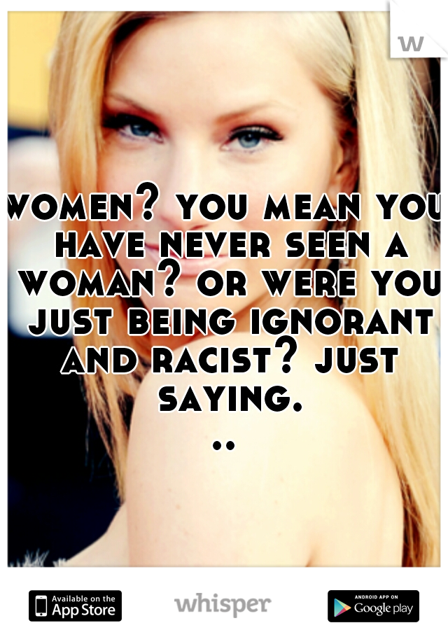 women? you mean you have never seen a woman? or were you just being ignorant and racist? just saying...