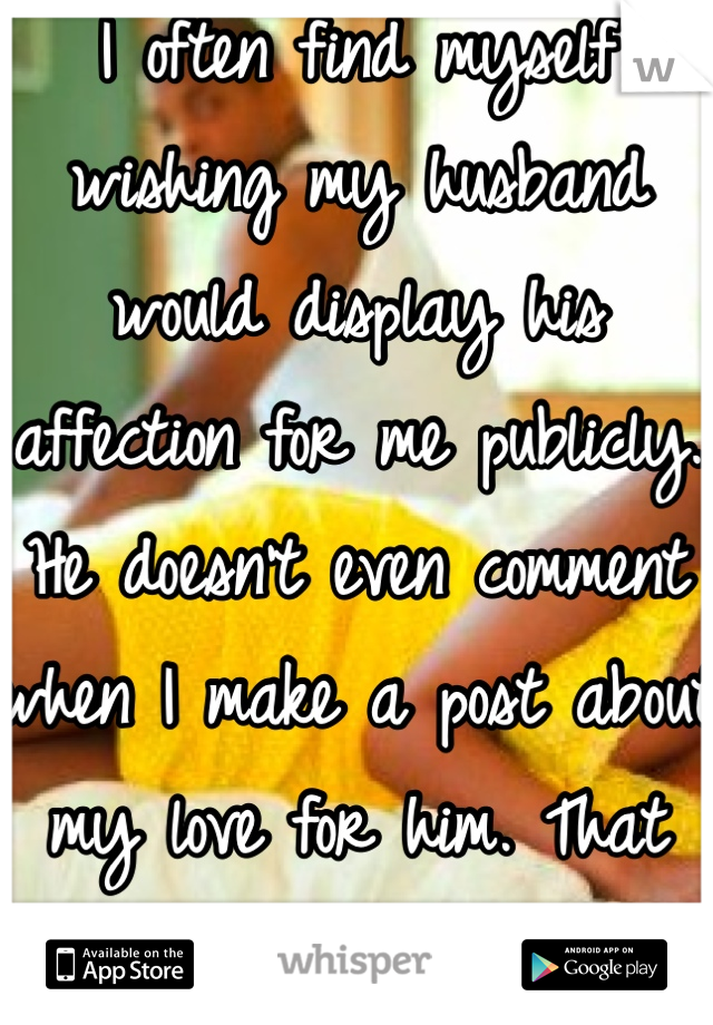 I often find myself wishing my husband would display his affection for me publicly. He doesn't even comment when I make a post about my love for him. That shit hurts after awhile. 