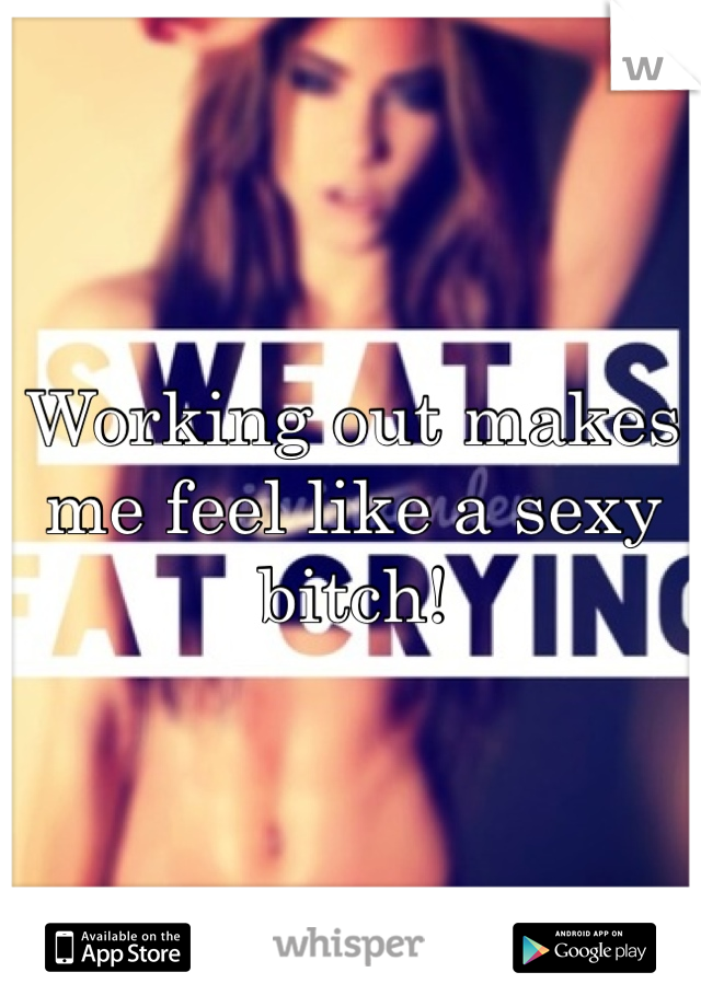 Working out makes me feel like a sexy bitch!