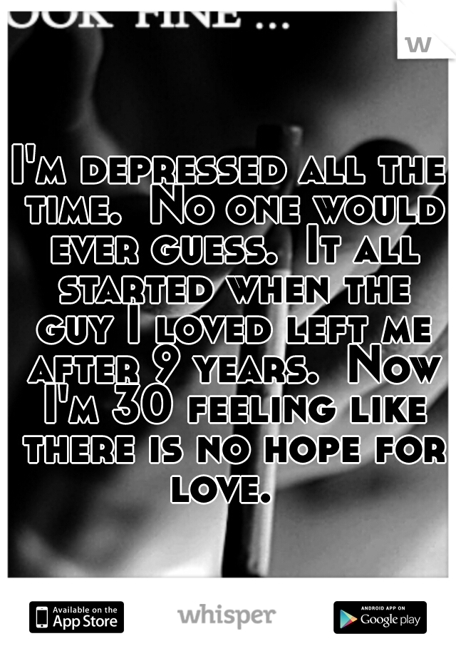 I'm depressed all the time.  No one would ever guess.  It all started when the guy I loved left me after 9 years.  Now I'm 30 feeling like there is no hope for love.  