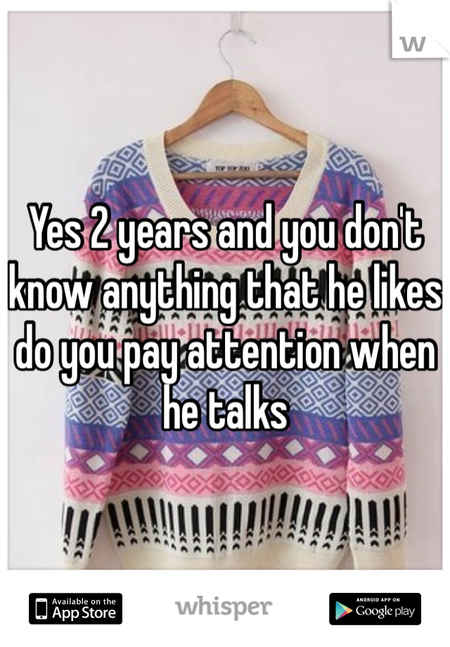 Yes 2 years and you don't know anything that he likes do you pay attention when he talks 