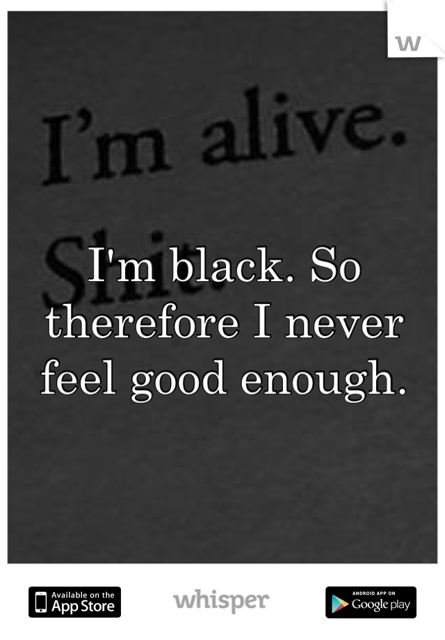 I'm black. So therefore I never feel good enough. 