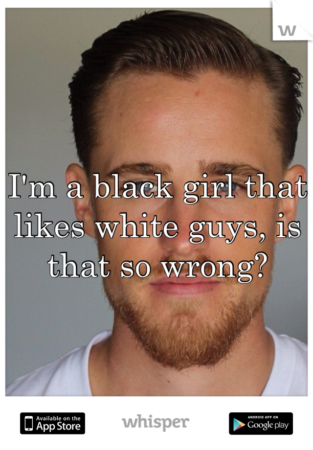 I'm a black girl that likes white guys, is that so wrong?