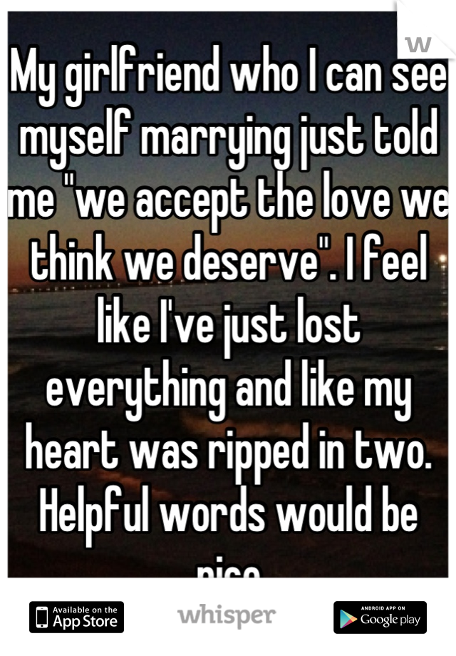 My girlfriend who I can see myself marrying just told me "we accept the love we think we deserve". I feel like I've just lost everything and like my heart was ripped in two. Helpful words would be nice