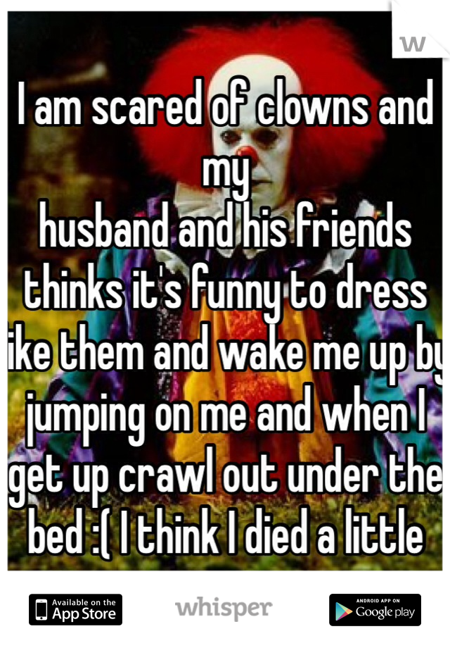 I am scared of clowns and my
husband and his friends thinks it's funny to dress like them and wake me up by jumping on me and when I get up crawl out under the bed :( I think I died a little 