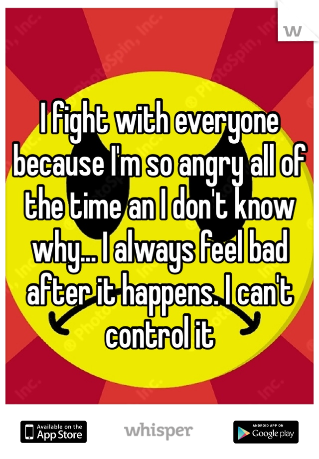 I fight with everyone because I'm so angry all of the time an I don't know why... I always feel bad after it happens. I can't control it