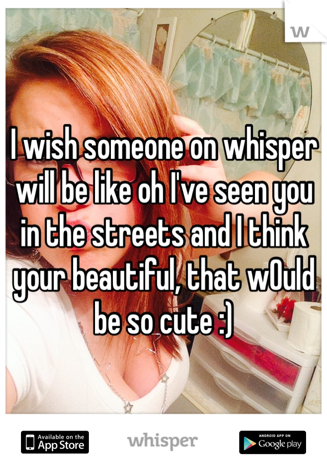 I wish someone on whisper will be like oh I've seen you in the streets and I think your beautiful, that wOuld be so cute :) 