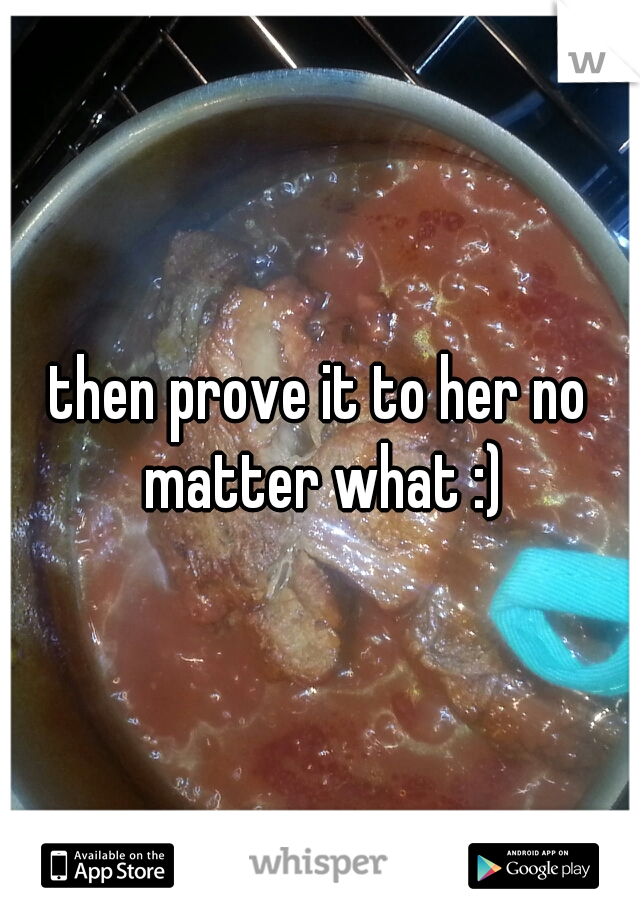 then prove it to her no matter what :)