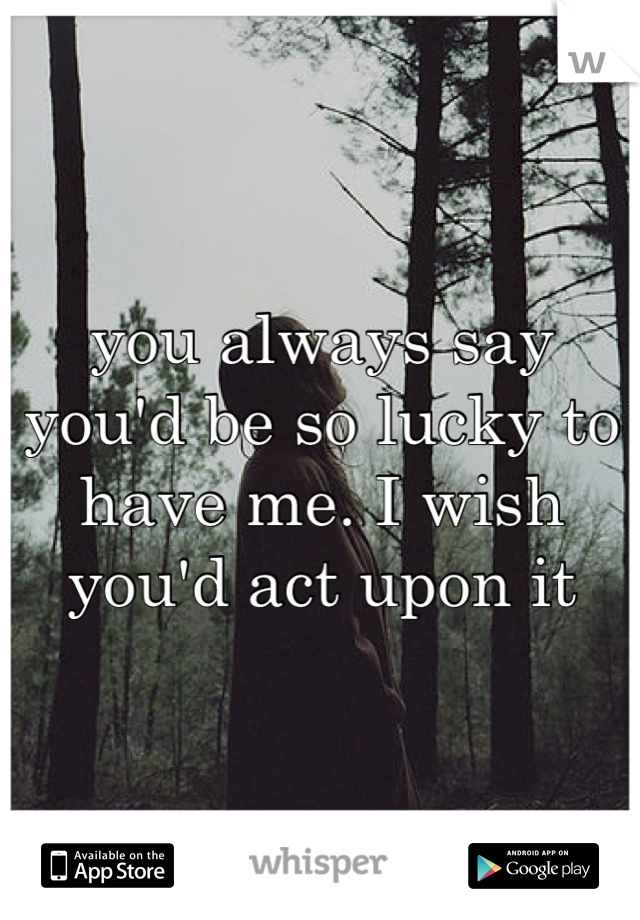 you always say you'd be so lucky to have me. I wish you'd act upon it