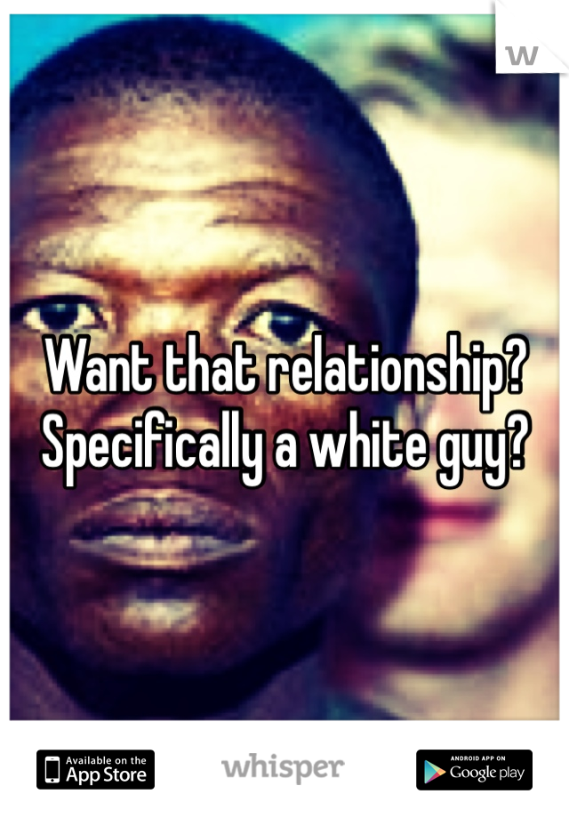 Want that relationship? 
Specifically a white guy?