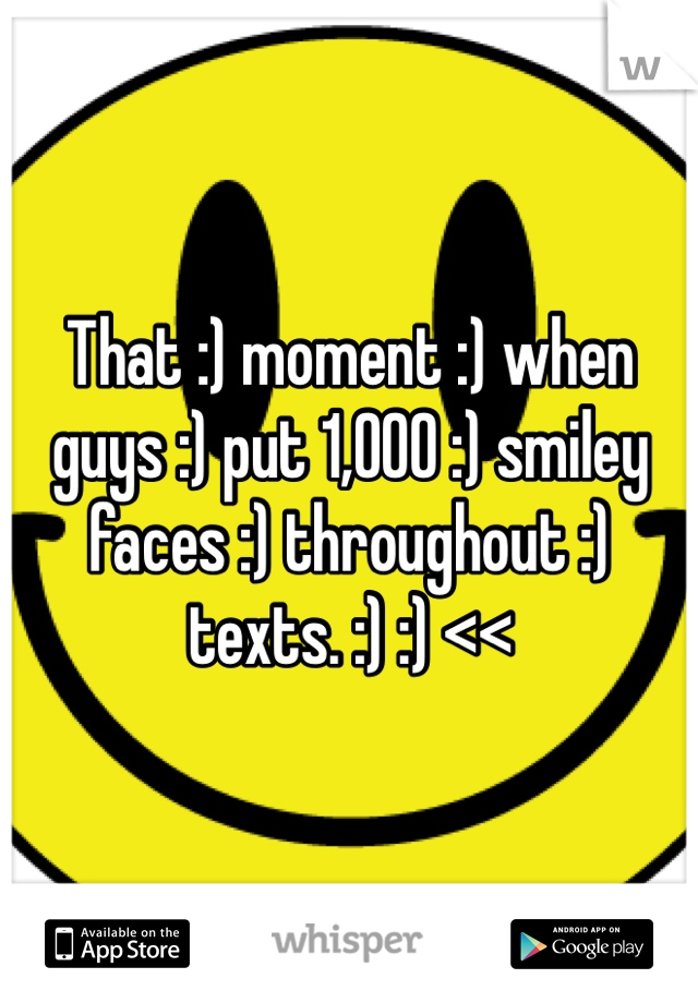 That :) moment :) when guys :) put 1,000 :) smiley faces :) throughout :) texts. :) :) <<
