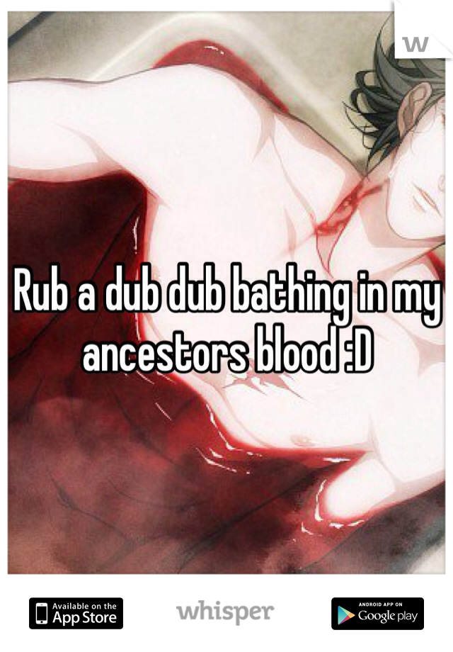 Rub a dub dub bathing in my ancestors blood :D