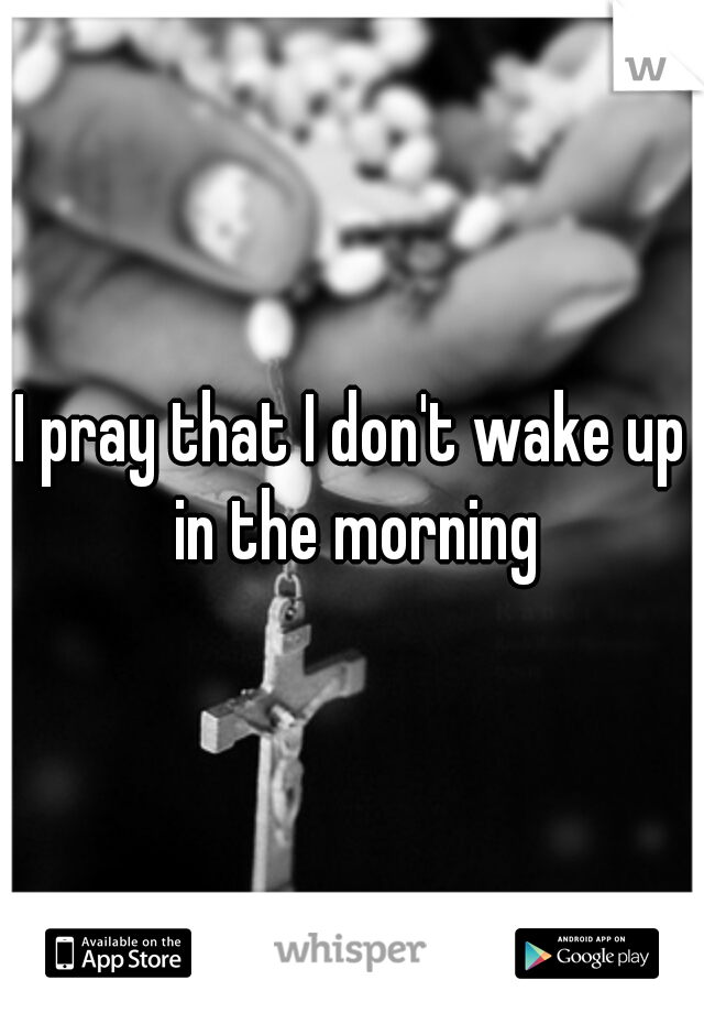 I pray that I don't wake up in the morning