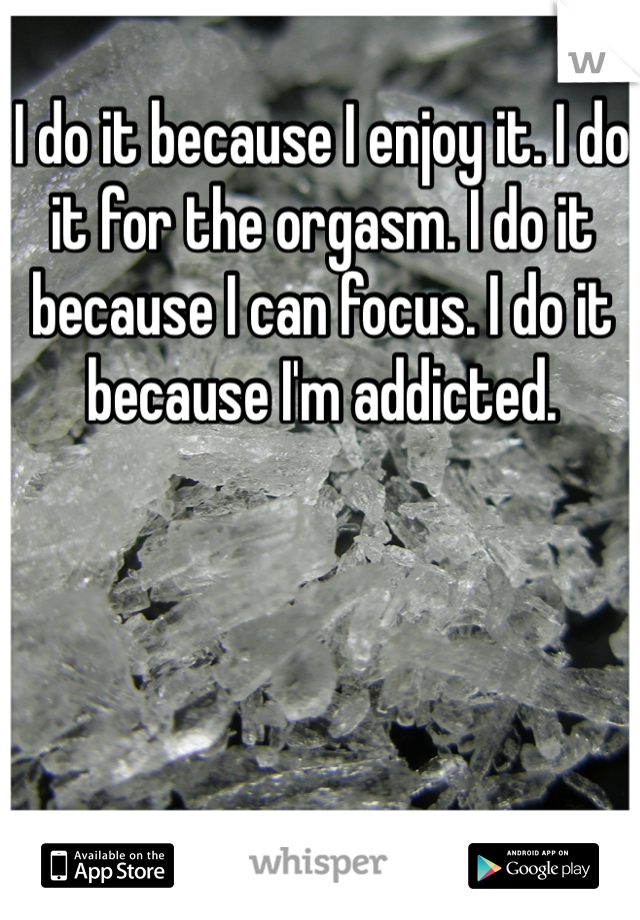 I do it because I enjoy it. I do it for the orgasm. I do it because I can focus. I do it because I'm addicted. 