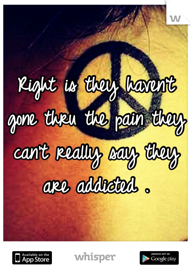 Right is they haven't gone thru the pain they can't really say they are addicted .