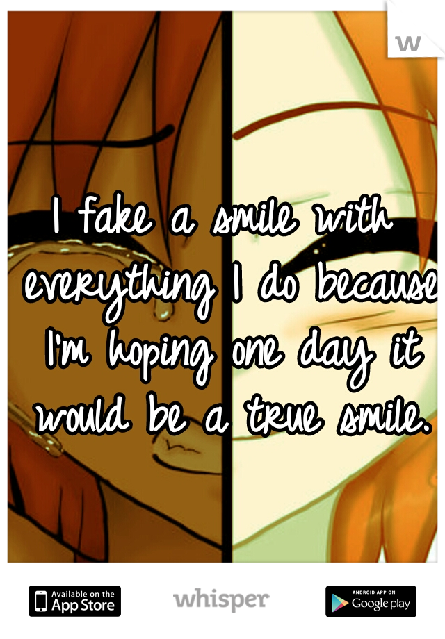 I fake a smile with everything I do because I'm hoping one day it would be a true smile.