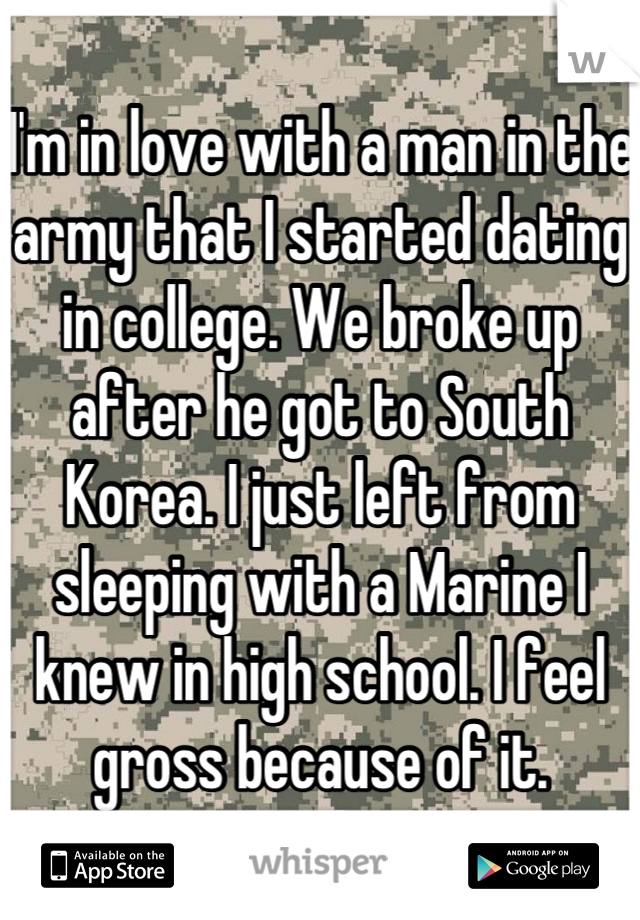 I'm in love with a man in the army that I started dating in college. We broke up after he got to South Korea. I just left from sleeping with a Marine I knew in high school. I feel gross because of it.