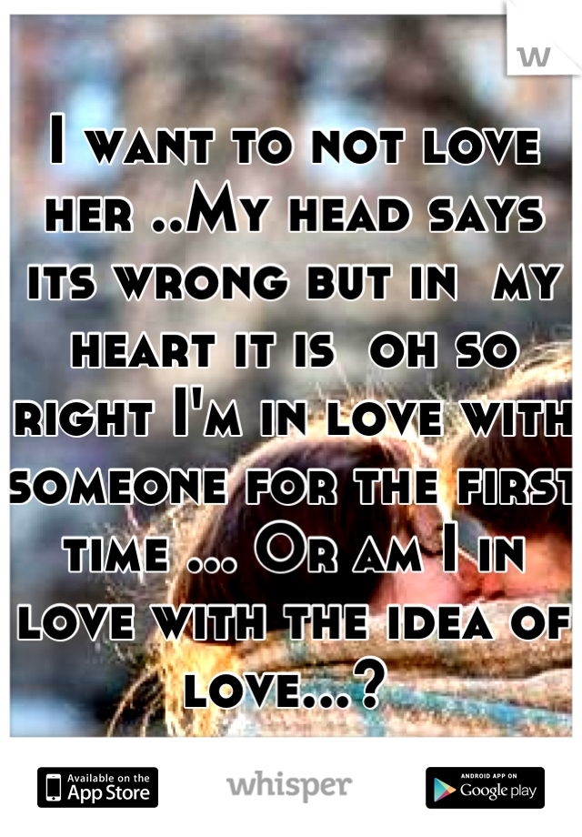 I want to not love her ..My head says its wrong but in  my heart it is  oh so right I'm in love with someone for the first time ... Or am I in love with the idea of love...? 