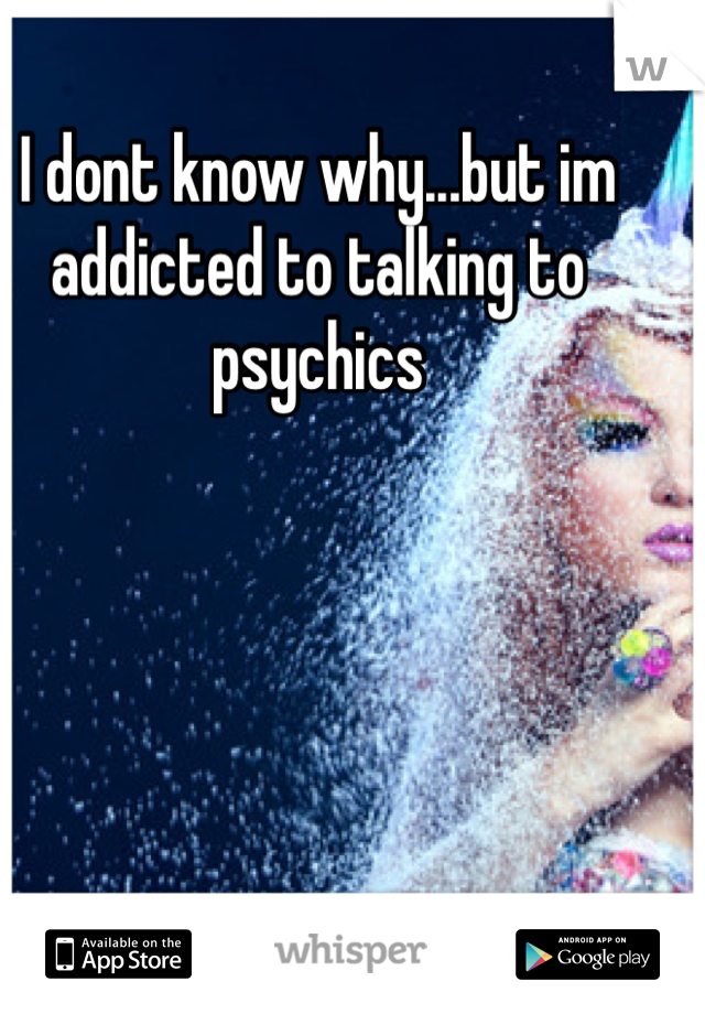 I dont know why...but im addicted to talking to psychics