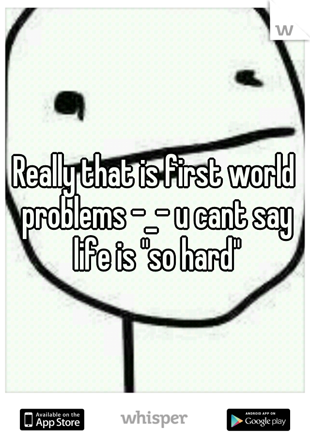 Really that is first world problems -_- u cant say life is "so hard"