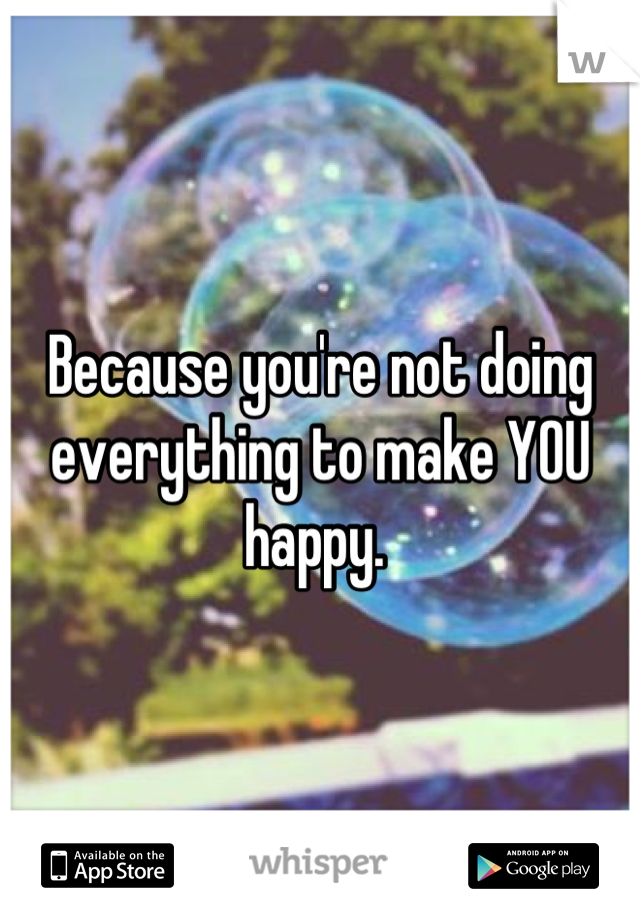 Because you're not doing everything to make YOU happy. 