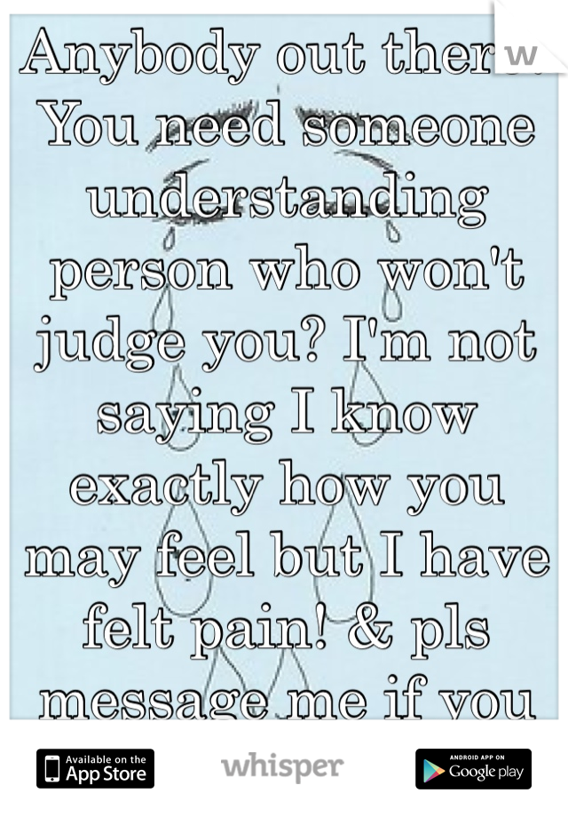 Anybody out there? You need someone understanding person who won't judge you? I'm not saying I know exactly how you may feel but I have felt pain! & pls message me if you need me pls! 