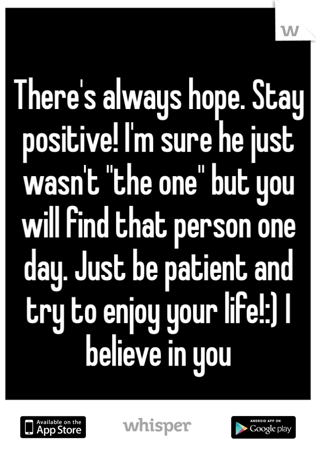 There's always hope. Stay positive! I'm sure he just wasn't "the one" but you will find that person one day. Just be patient and try to enjoy your life!:) I believe in you
