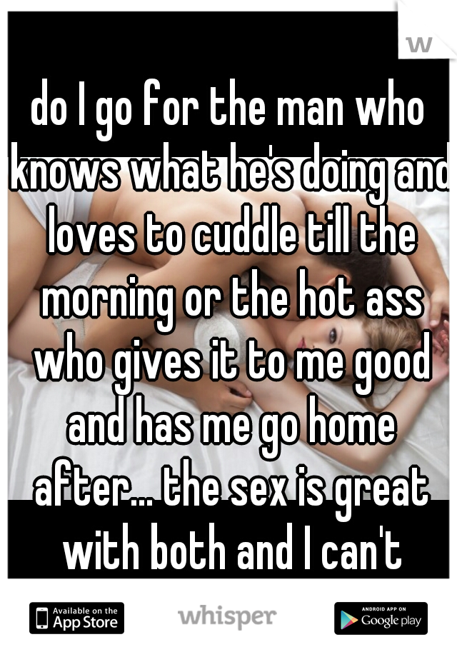 do I go for the man who knows what he's doing and loves to cuddle till the morning or the hot ass who gives it to me good and has me go home after... the sex is great with both and I can't decide.....
