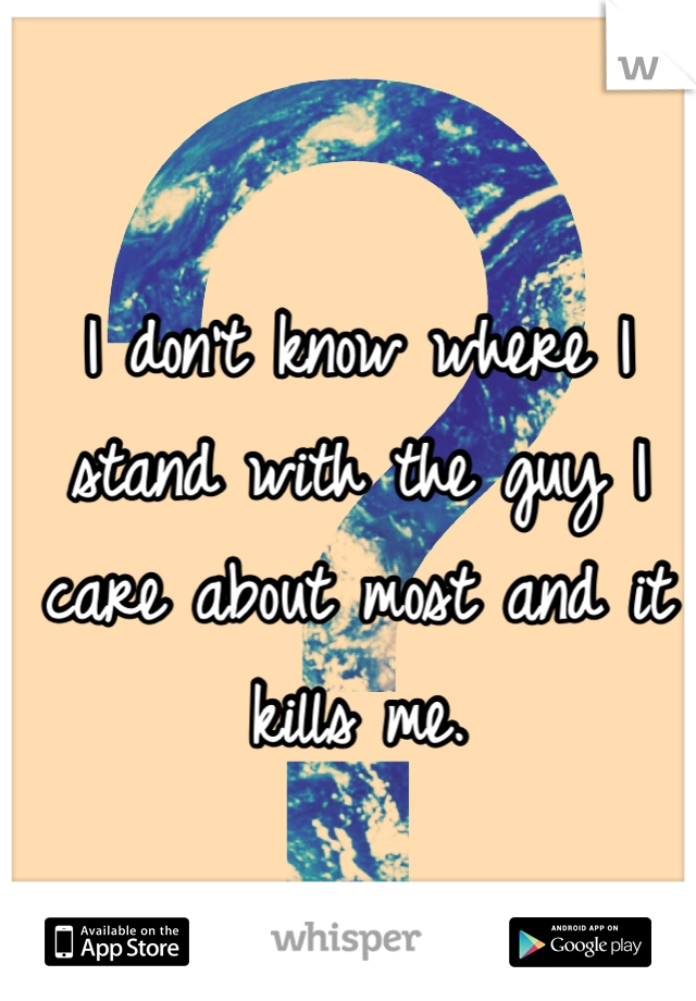 I don't know where I stand with the guy I care about most and it kills me. 