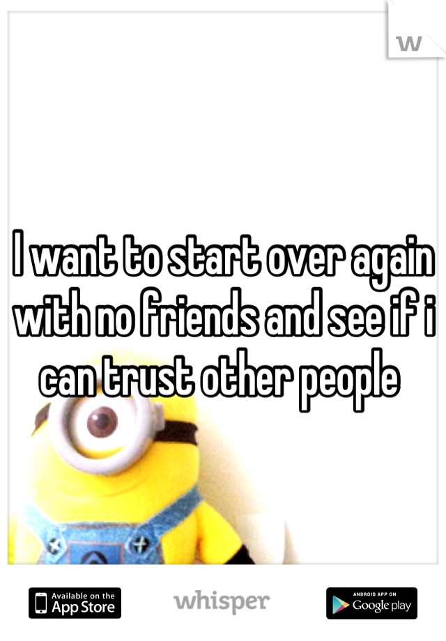 I want to start over again with no friends and see if i can trust other people 