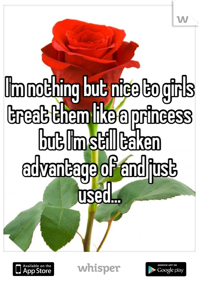 I'm nothing but nice to girls treat them like a princess but I'm still taken advantage of and just used...