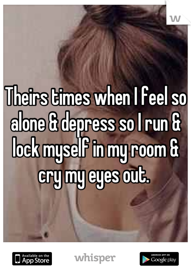 Theirs times when I feel so alone & depress so I run & lock myself in my room & cry my eyes out. 