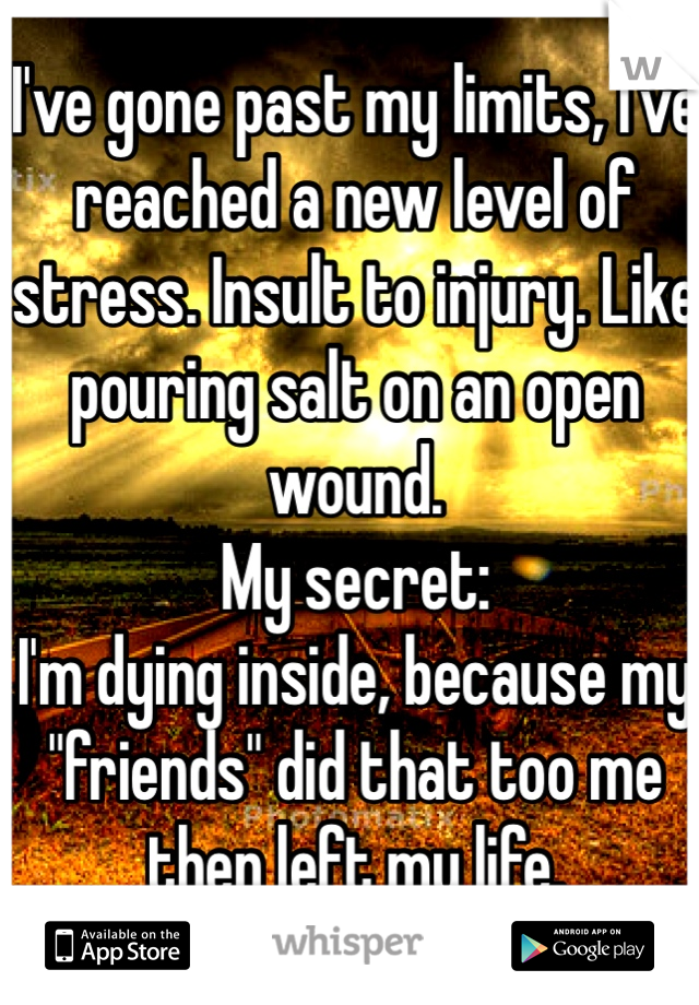 I've gone past my limits, I've reached a new level of stress. Insult to injury. Like pouring salt on an open wound.
My secret:
I'm dying inside, because my "friends" did that too me then left my life.