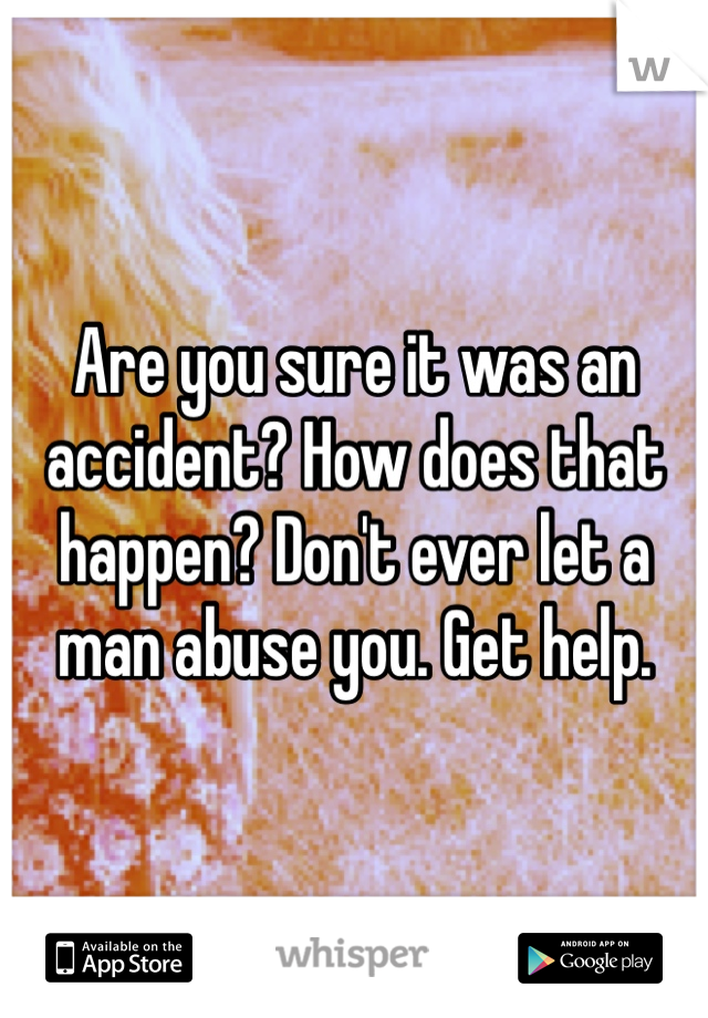 Are you sure it was an accident? How does that happen? Don't ever let a man abuse you. Get help.
