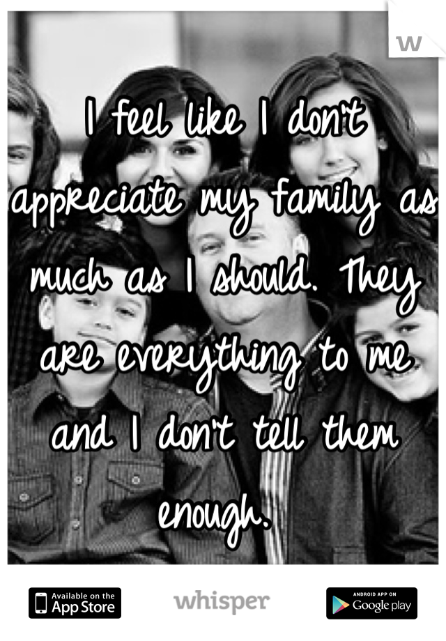 I feel like I don't appreciate my family as much as I should. They are everything to me and I don't tell them enough. 