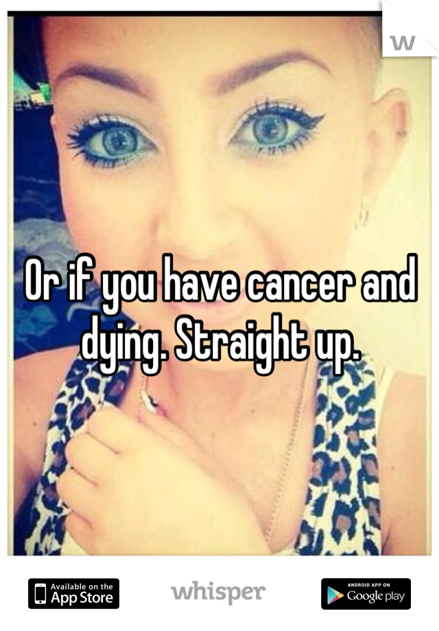 Or if you have cancer and dying. Straight up.