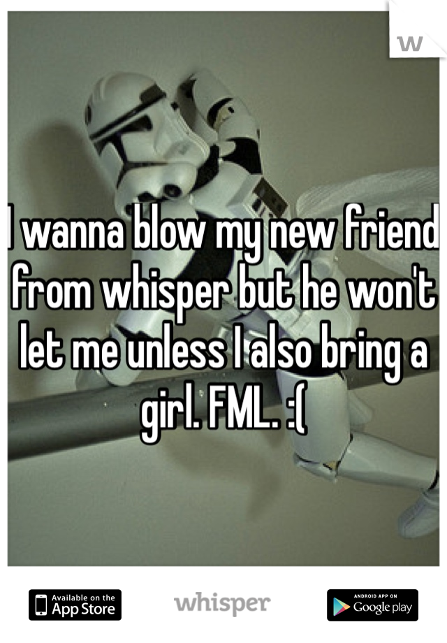 I wanna blow my new friend from whisper but he won't let me unless I also bring a girl. FML. :(