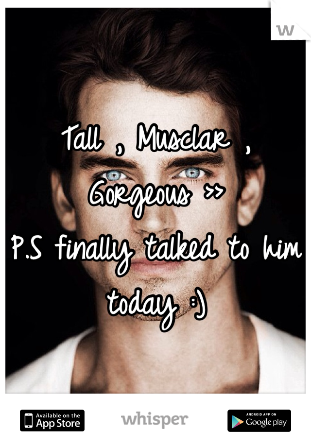 Tall , Musclar , Gorgeous >>
P.S finally talked to him today :)