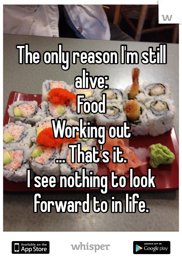The only reason I'm still alive:
Food
Working out
... That's it. 
I see nothing to look forward to in life. 