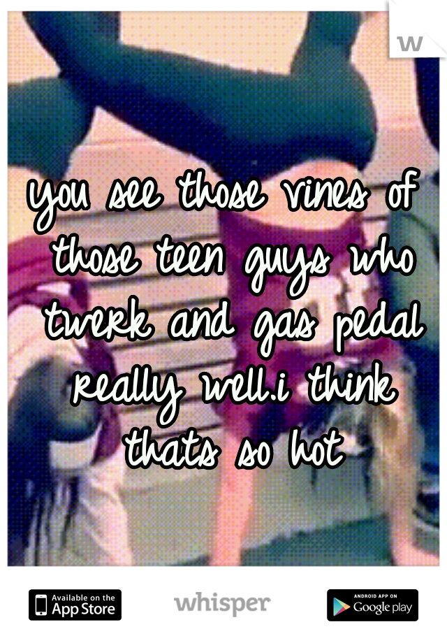 you see those vines of those teen guys who twerk and gas pedal really well.i think thats so hot