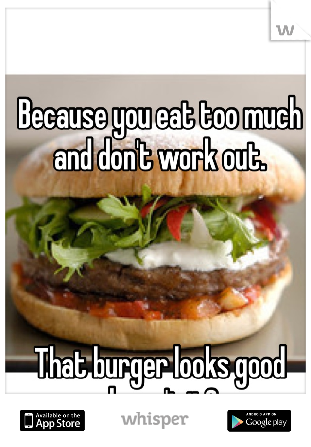 Because you eat too much and don't work out.




That burger looks good doesn't it?