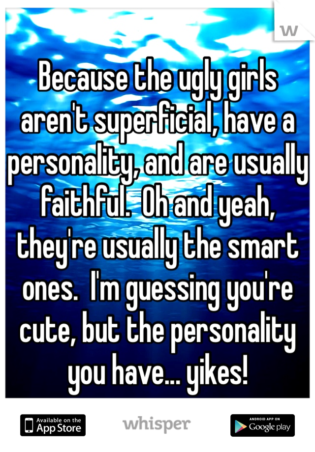 Because the ugly girls aren't superficial, have a personality, and are usually faithful.  Oh and yeah, they're usually the smart ones.  I'm guessing you're cute, but the personality you have... yikes! 