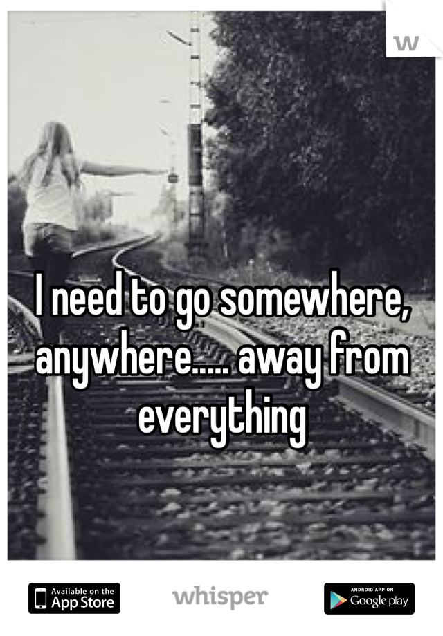 I need to go somewhere, anywhere..... away from everything 