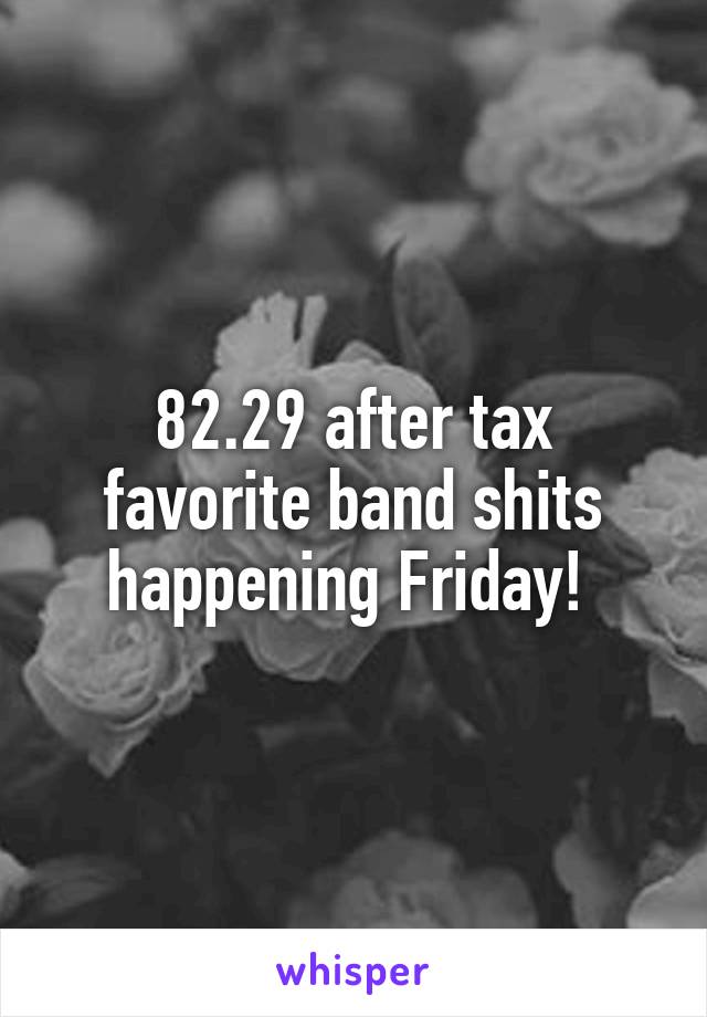 82.29 after tax favorite band shits happening Friday! 