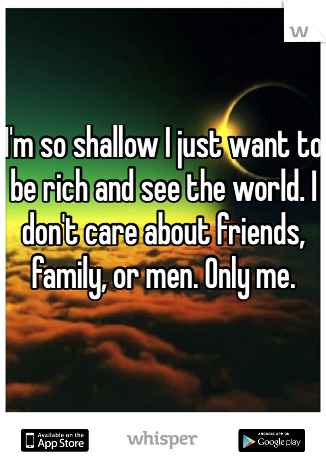 I'm so shallow I just want to be rich and see the world. I don't care about friends, family, or men. Only me.